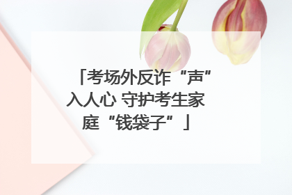 考场外反诈“声”入人心 守护考生家庭“钱袋子”